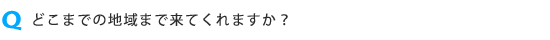 どこまでの地域まで来てもらえますか?