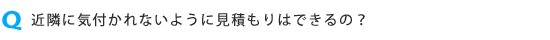 近隣に気付かれないように見積もりはできますか?